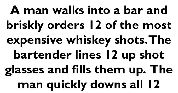 A man walks into a bar and orders 12 expensive whiskey shots.